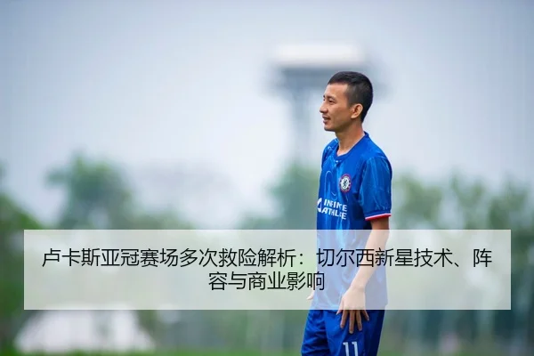 卢卡斯亚冠赛场多次救险解析：切尔西新星技术、阵容与商业影响